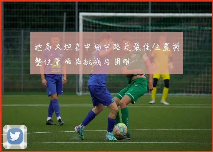 迪乌夫坦言中场中路是最佳位置调整位置面临挑战与困难