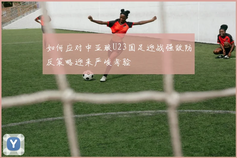 如何应对中亚狼U23国足迎战强敌防反策略迎来严峻考验