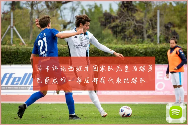 马卡评论西班牙国家队无皇马球员巴萨成唯一每届都有代表的球队